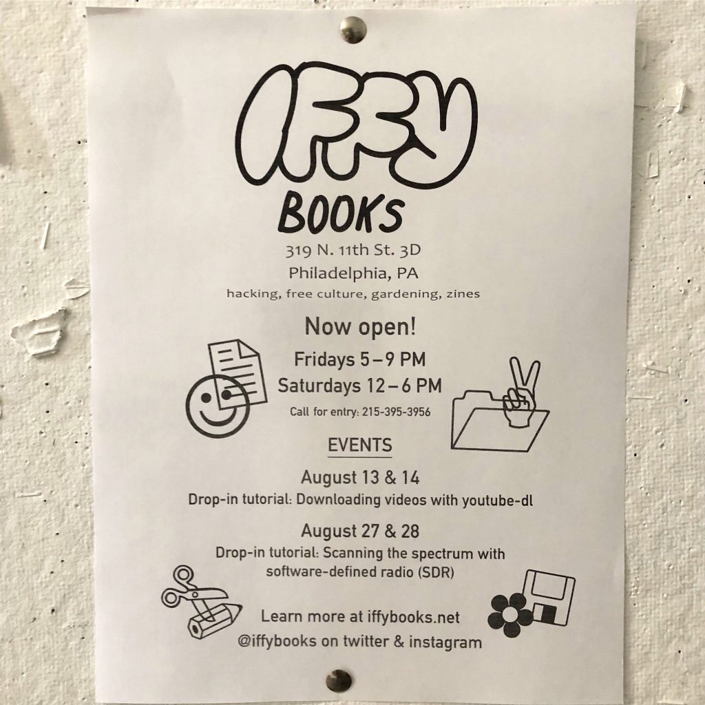 Iffy Books Now open! Fridays 5 – 9 PM Saturdays 12 – 6 PM Call for entry: 215-395-3956 EVENTS August 13 & 14 Drop-in tutorial: Downloading videos with youtube-dl August 27 & 28 Drop-in tutorial: Scanning the spectrum with software-defined radio (SDR) Learn more at iffybooks.net @iffybooks on twitter & instagram
