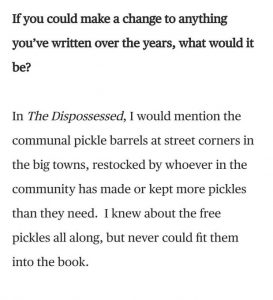 Q: If you could make a change to anything you’ve written over the years, what would it be? / A: In The Dispossessed, I would mention the communal pickle barrels at street corners in the big towns, restocked by whoever in the community has made or kept more pickles than they need. I knew about the free pickles all along, but never could fit them into the book.