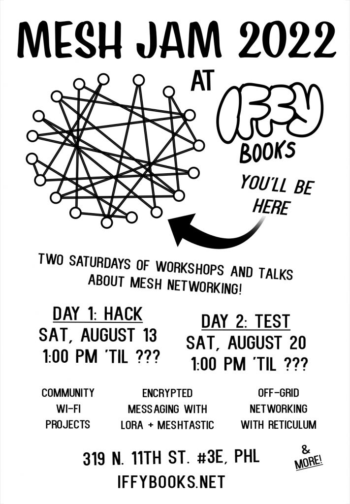 A flyer with black text on a white background: "MESH JAM 2022 at Iffy Books / Two Saturdays of workshops and talks about mesh networking! / Day 1: Hack / Sat, August 13 / 1:00 PM 'til ??? / Day 2: Test / Sat, August 20 / 1:00 PM 'til ??? / Community wi-fi projects / Encrypted messaging with LoRa + Meshtastic / Off-grid networking with Reticulum / & more! / 319 N. 11th St. #3E, PHL / IFFYBOOKS.NET" In the middle of the flyer is a network diagram with 18 nodes connected by lines. An arrow is pointing to one of the nodes, with the text "YOU'LL BE HERE"
