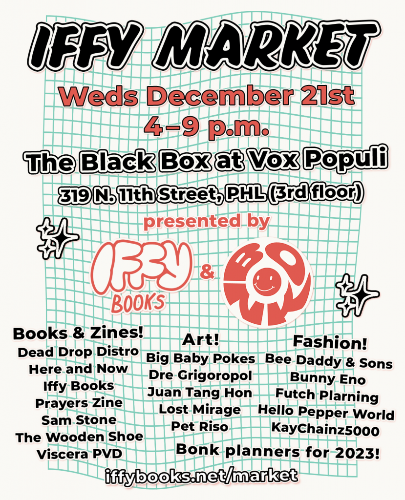 Flyer with a wavy green grid in the background and the following text: IFFY MARKET Weds December 21st 4–9 p.m. The Black Box at Vox Populi 319 N. 11th Street, PHL (3rd floor) presented by Iffy Books & Bonk Books & Zines! Dead Drop Distro Here and Now Zines Iffy Books Prayers Zine Sam Stone The Wooden Shoe Viscera PVD Art! Big Baby Pokes Dre Grigoropol Juan Tang Hon Lost Mirage Pet Riso Fashion! Bee Daddy & Sons Bunny Eno Futch Plarning Hello Pepper World KayChainz5000 2023 planners from Bonk! iffybooks.net/market