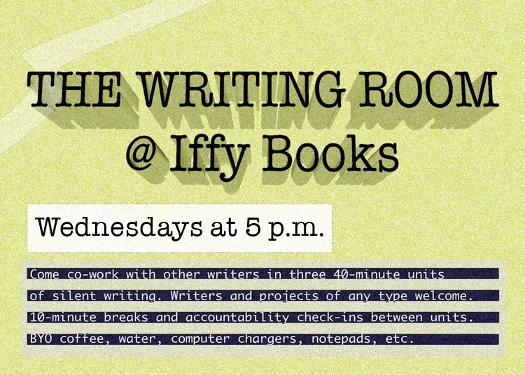 Flyer with a green background and the following text: The Writing Room @ Iffy Books / Wednesdays at 5 p.m. / Come co-work with other writers in three 4-minute units of silent writing. Writers and projects of any type welcome. 10-minute breaks and accountability check-ins between units. BYO coffee, water, computer chargers, notepads, etc.