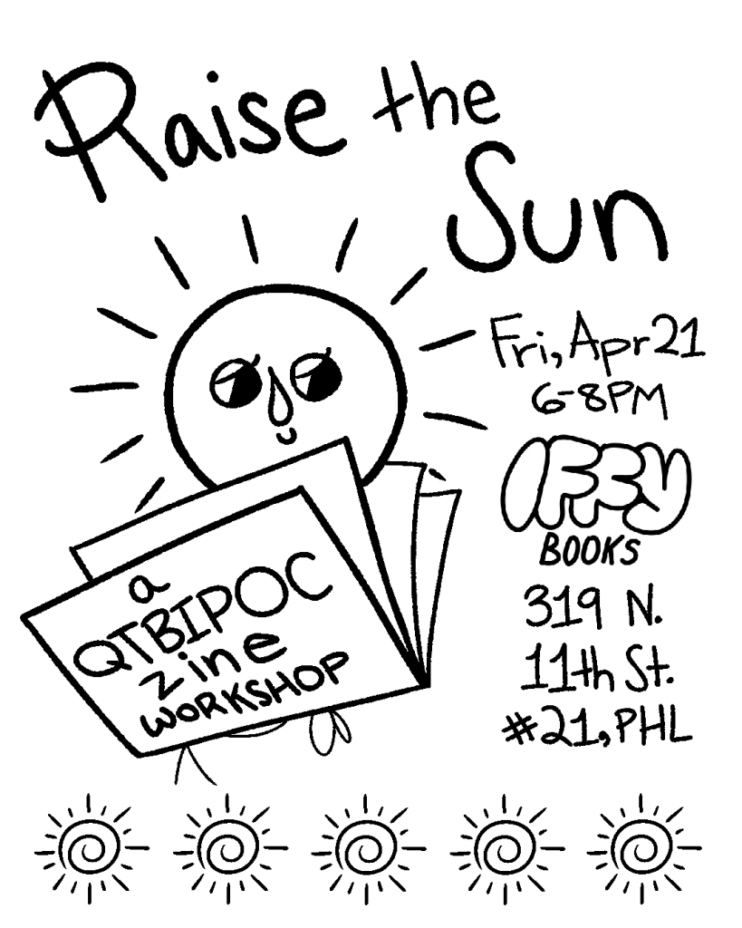Flyer image with an illustration of a smiling sun reading a zine, with the text "Raise the Sun: a QTBIPOC zine workshop / Fri, April 21 / 6–8PM / Iffy Books / 319 N. 11th St. #2I, PHL
