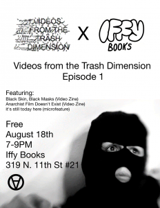 Flyer with a photo of someone wearing a balaclava, an upside-down circle A anarchy symbol, and the following text: 
Videos from the Trash Dimension x Iffy Books / 
Videos from the Trash Dimension Episode 1 / 
Featuring: 
Black Skin, Black Masks (Video Zine)
Anarchist Film Doesn't Exist (Video Zine)
It's still today here (microfeature) /
Free / 
Aigust 18th / 
7-9PM / 
Iffy Books / 
319 N. 11th St. #2I