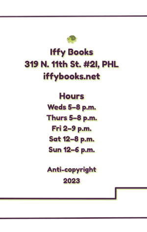 Back zine cover with a smiling turtle emoji and the following text: Iffy Books 319 N. 11th St. #2I, PHL iffybooks.net Hours Weds 5-8 p.m. Thurs 5-8 p.m. Fri 2–9 p.m. Sat 12–8 p.m. Sun 12–6 p.m. Anti-Copyright 2023