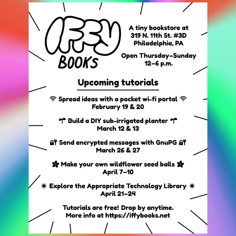 Flyer with the following text on a gradient background: Iffy Books / A tiny bookstore at 319 N. 11th St. #3D / Philadelphia, PA /Open Thursday–Sunday 12–6 p.m. / Upcoming tutorials Spread ideas with a pocket wi-fi portal: February 19 & 20 / Build a DIY sub-irrigated planter: March 12 & 13 / Send encrypted messages with GnuPG: March 26 & 27 / Make your own wildflower seed balls: April 7–10 / Explore the Appropriate Technology Library April 21–24 / Tutorials are free! Drop by anytime. / More info at https://iffybooks.net