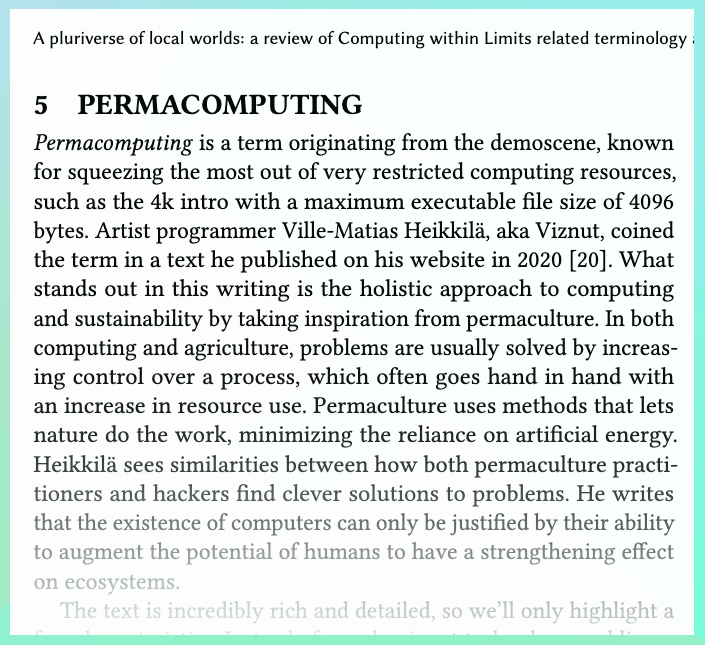 Excerpt from the article "A pluriverse of local worlds: a review of Computing within Limits related terminology and practices": "Permacomputing is a term originating from the demoscene, known for squeezing the most out of very restricted computing resources, such as the 4k intro with a maximum executable file size of 4096 bytes. Artist programmer Ville-Matias Heikkilä, aka Viznut, coined the term in a text he published on his website in 2020 [ 20]. What stands out in this writing is the holistic approach to computing and sustainability by taking inspiration from permaculture. In both computing and agriculture, problems are usually solved by increas- ing control over a process, which often goes hand in hand with an increase in resource use. Permaculture uses methods that lets nature do the work, minimizing the reliance on artificial energy. Heikkilä sees similarities between how both permaculture practi- tioners and hackers find clever solutions to problems. He writes that the existence of computers can only be justified by their ability to augment the potential of humans to have a strengthening effect on ecosystems."