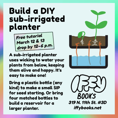 Flyer text: Build a DIY sub-irrigated planter / Free tutorial March 12 & 13 / drop by 12–6 p.m. / A sub-irrigated planter uses wicking to water your plants from below, keeping them alive and happy. It’s easy to make one! Bring a plastic bottle (any kind) to make a small SIP for seed starting. Or bring four matched bottles to build a reservoir for a larger planter. / Iffy Books / 319 N. 11th St. #3D / iffybooks.net [illustration of a sub-irrigated planter with two new seedlings]