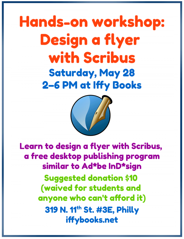 Flyer with the following text: Hands-on workshop: Design a flyer with Scribus / Saturday, May 28 / 2–6 PM at Iffy Books [illustration of a fountain pen, the Scribus logo] Learn to design a flyer with Scribus, a free desktop publishing program similar to Ad*be InD*sign / Suggested donation $10 (waived for students and anyone who can't afford it) / 319 N. 11th St. #3E, Philly / iffybooks.net