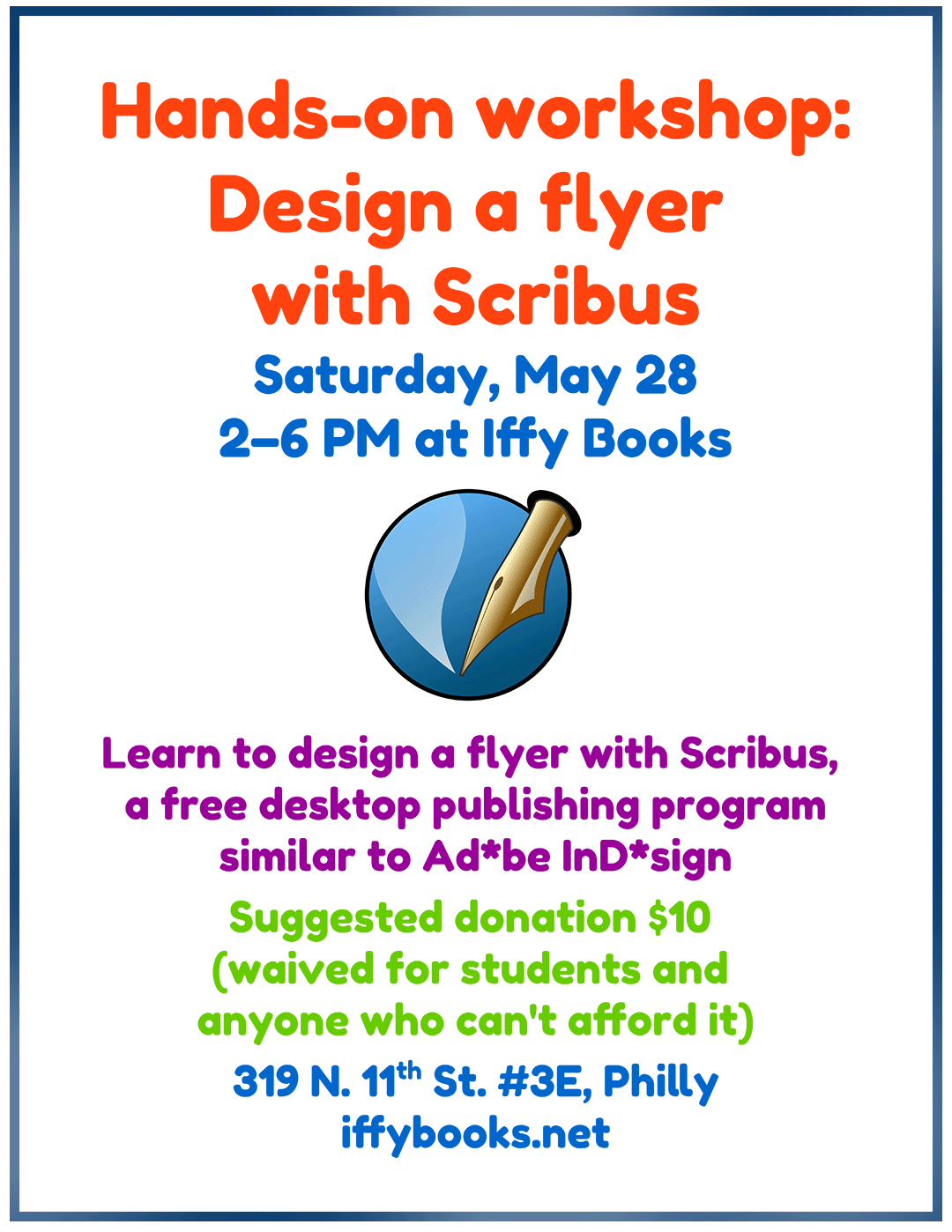 Flyer with the following text: Hands-on workshop: Design a flyer with Scribus / Saturday, May 28 / 2–6 PM at Iffy Books [illustration of a fountain pen, the Scribus logo] Learn to design a flyer with Scribus, a free desktop publishing program similar to Ad*be InD*sign / Suggested donation $10 (waived for students and anyone who can't afford it) / 319 N. 11th St. #3E, Philly / iffybooks.net