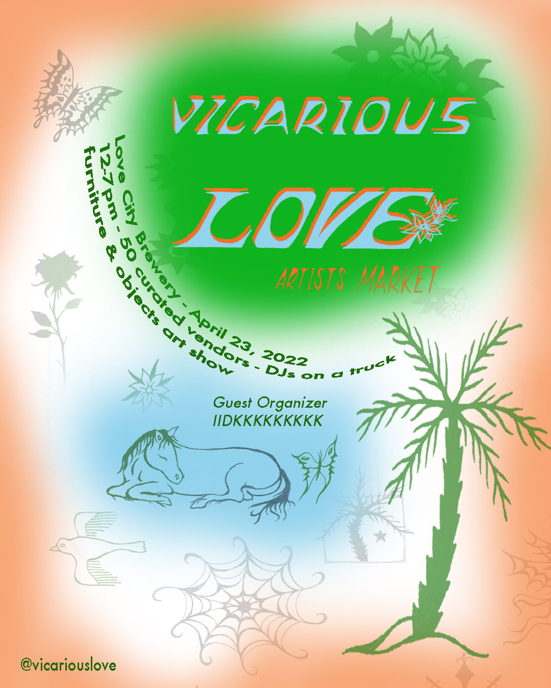 Flyer with illustations of a butterfly, flower, palm tree, sleeping horse, flowers, a bird flying, and a spiderweb. The text reads as follows: Vicarious Love Artists Market / Love City Brewery - April 23, 2022 / 12-7 pm - 50 curated vendors - DJs on a truck - furniture & objects art show / Guest Organizer IIDKKKKKKKKK / @vicariouslove