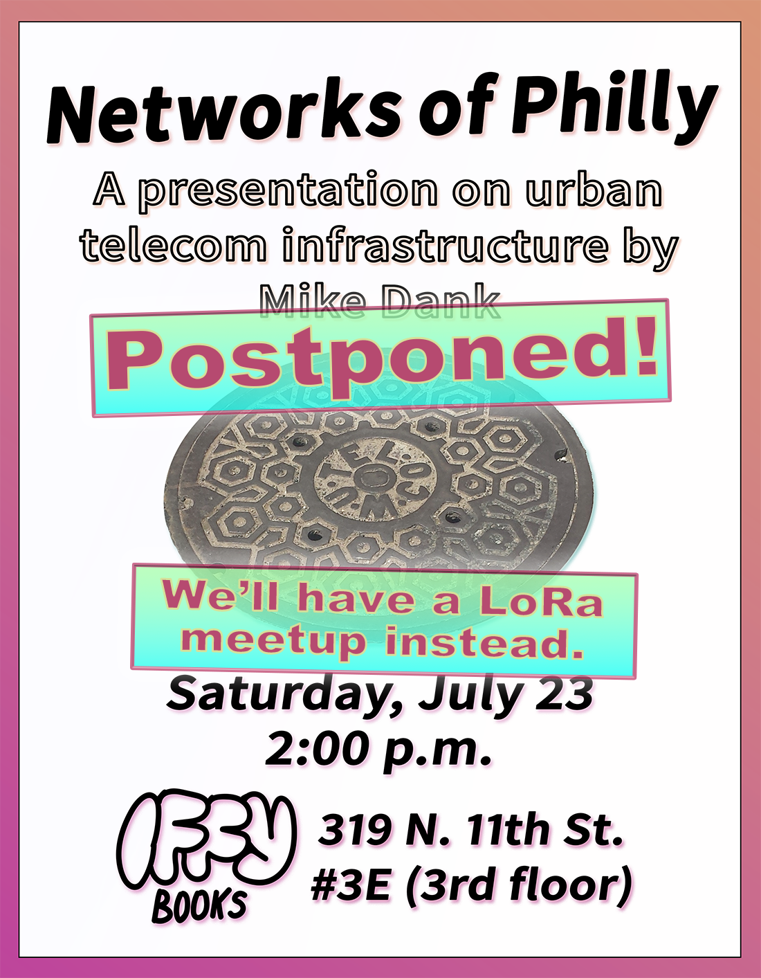 Event flyer with bars across it that say "Postponed!" and "We'll have a LoRa meetup instead." The original flyer has black sans-serif text and a pink-orange gradient around the border. The text reads "Networks of Philly / A presentation on urban telecon infrastructure by Mike Dank / Saturday, July 23 / 2:00 p.m. / Iffy Books / 319 N. 11th St. #3E (3rd floor)." In the middle of the flyer there's a manhole cover with a hexagon pattern and the inscription "W•U•Tel•Co"