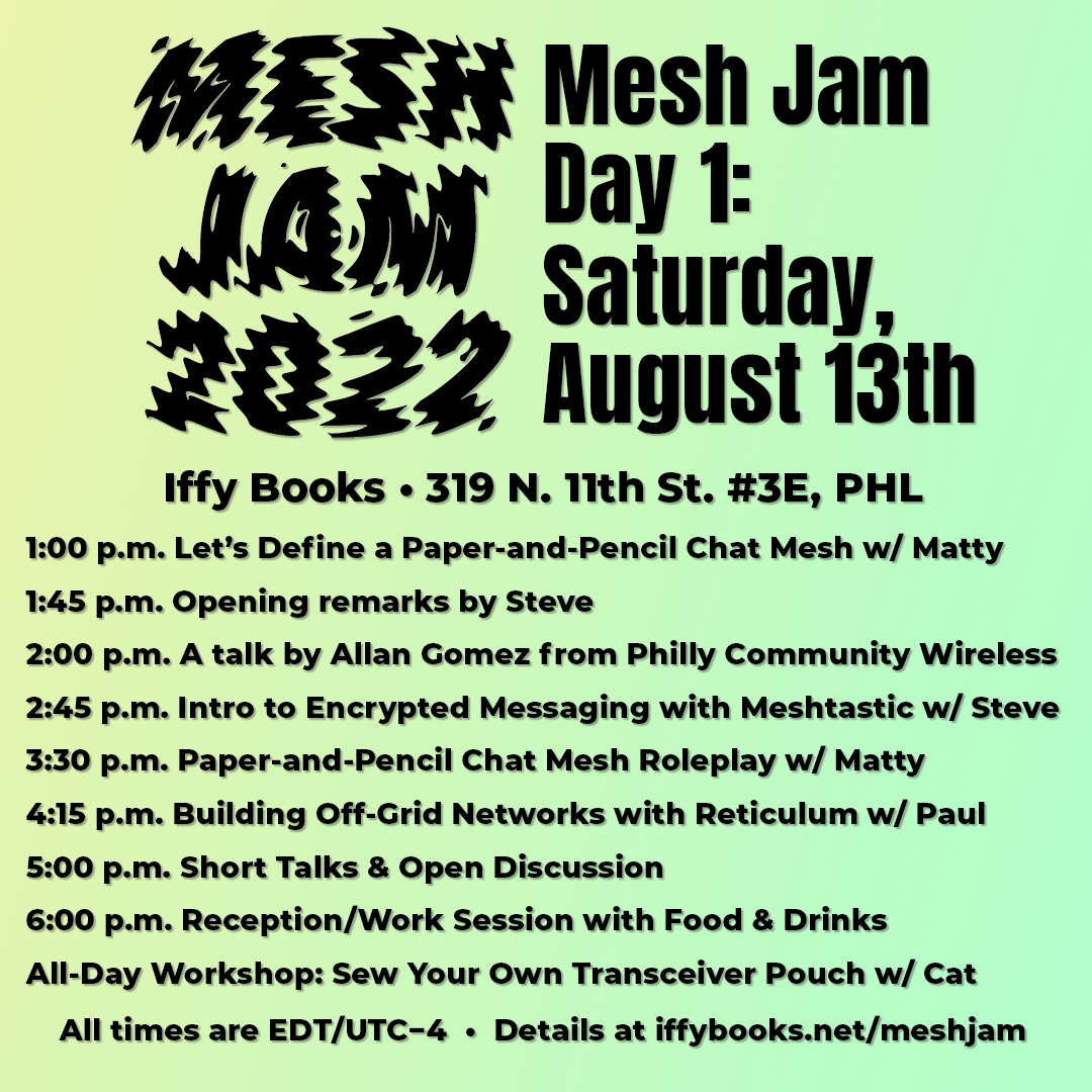 Black text on a yellow-to-green gradient background, with "Mesh Jam 2022" in wavy letters at the top left of the image. The text reads as follows: Mesh Jam Day 1: Saturday, August 13th / Iffy Books • 319 N. 11th St. #3E, PHL / 1:00 p.m. Let’s Define a Paper-and-Pencil Chat Mesh w/ Matty / 1:45 p.m. Opening remarks by Steve / 2:00 p.m. A talk by Allan Gomez from Philly Community Wireless / 2:45 p.m. Intro to Encrypted Messaging with Meshtastic w/ Steve / 3:30 p.m. Paper-and-Pencil Chat Mesh Roleplay w/ Matty / 4:15 p.m. Building Off-Grid Networks with Reticulum w/ Paul / 5:00 p.m. Short Talks & Open Discussion / 6:00 p.m. Reception/Work Session with Food & Drinks / All-Day Workshop: Sew Your Own Transceiver Pouch w/ Cat / All times are EDT/UTC−4 • Details at iffybooks.net/meshjam