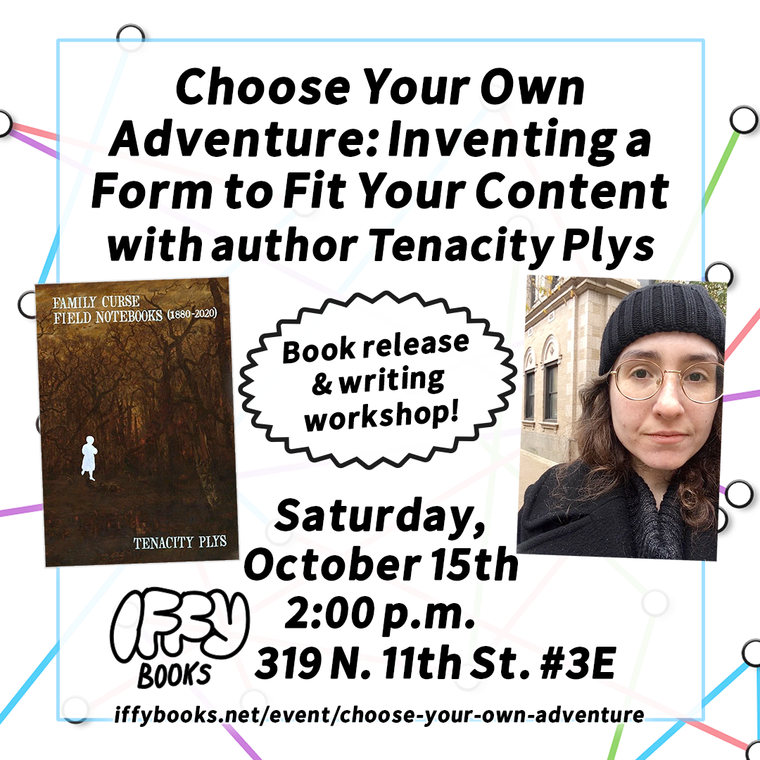 Flyer image with a photo of author Tenacity Plys, the cover of the book 'Family Curse - Field Notebooks (1880-2020)', and the following text: Choose Your Own Adventure: Inventing a Form to Fit Your Content with author Tenacity Plys / Book release & writing workshop! Saturday, October 15th 2:00 p.m. Iffy Books 319 N. 11th St. #3E iffybooks.net/event/choose-your-own-adventure