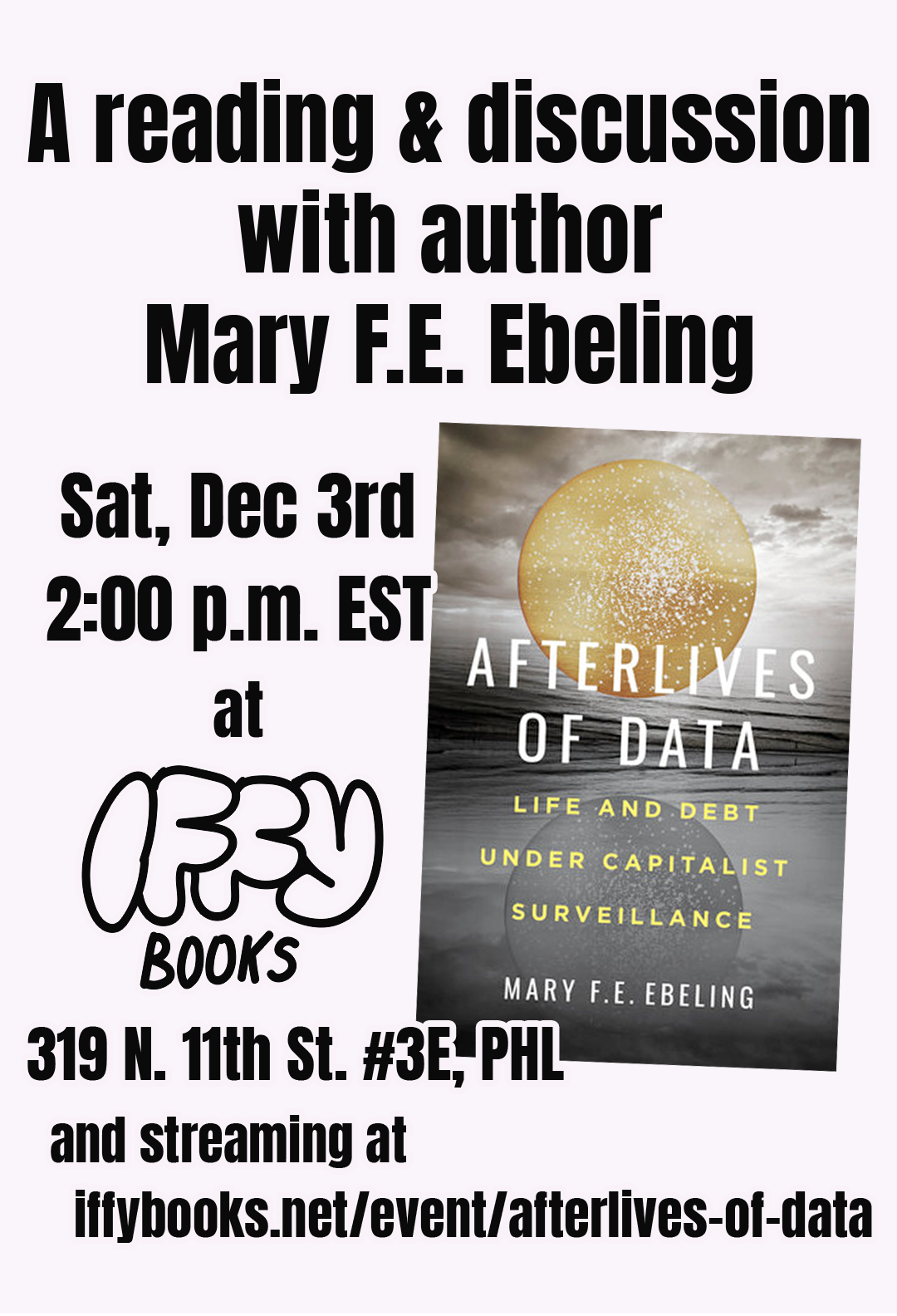 Flyer image with the cover of the book 'Afterlives of Data: Life and Debt Under Capitalist Surveillance', with the following text: A reading & discussion with author Mary F.E. Ebeling Sat, Dec 3rd 2:00 p.m. EST at Iffy Books 319 N. 11th St. #3E, PHL and streaming at iffybooks.net/event/afterlives-of-data