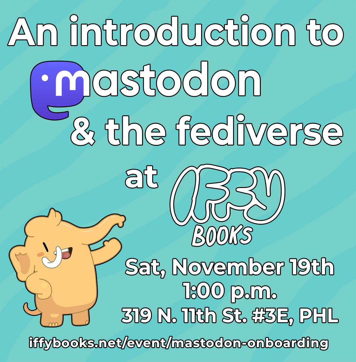 Flyer with a teal background, a cartoon Mastodon smiling and waving, and the following text: An introduction to Mastodon & the fediverse at Iffy Books Sat, November 19th 1:00 p.m. 319 N. 11th St. #3E, PHL iffybooks.net/event/mastodon-onboarding