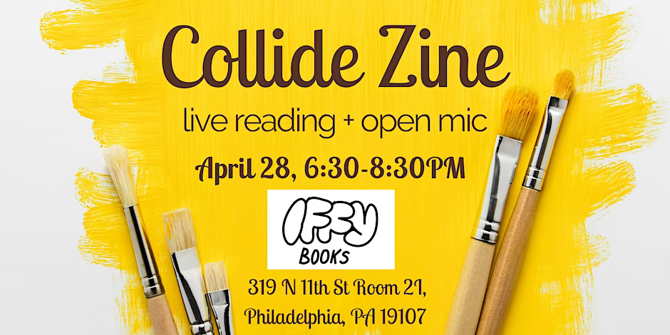 Flyer image with a photo of paintbruses and a yellow painted background, with the following text: Collide Zine / live reding + open mic / April 28, 6:30–8:30 PM Iffy Books / 319 N. tth St. Room 2I / Philadelphia, PA 19107