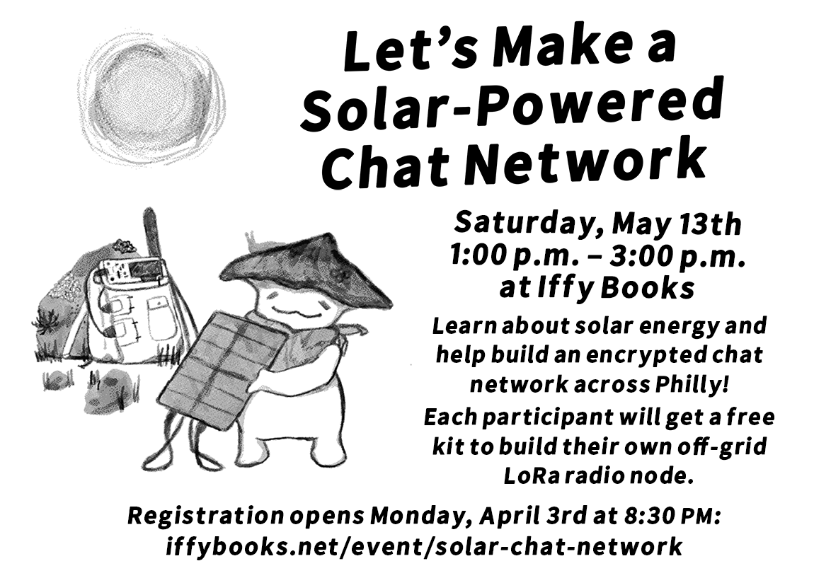 A black-and-white illustration of a smiling cartoon mushroom holding a solar panel, with the sun overhead. In the background, a backpack with a LoRa radio on top leans against a hill. The text reads as follows: Let's Make a Solar-Powered Chat Network Saturday, May 13th / 1:00 p.m. – 3:00 p.m. / at Iffy Books / Learn about solar energy and help build an encrypted chat network across Philly! Each participant will get a free kit to build their own off-grid LoRa radio node. Registration opens Monday, April 3rd at 8:30 PM: iffybooks.net/event/solar-chat-network