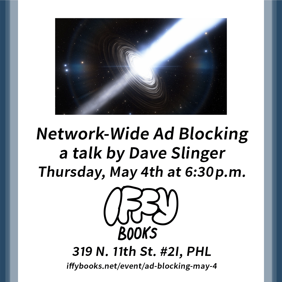 Flyer with an artist's rendering of a black hole, with a large patch of bright white light on the right side and a dimmer area of light on the left. The following text appears below: Network-Wide Ad Blocking / a talk by Dave Slinger / Thursday, May 4th at 6:30 p.m. / Iffy Books / 319 N. 11th St. #2I, PHL / iffybooks.net/event/ad-blocking-may-4