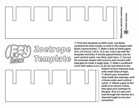 Template for cutting out shapes to make a zoetrope, with the following text: Iffy Books Solar Zoetrope ⓵ Print this template at 100% scale. Use black cardstock for best results, or color in the shapes with black crayon/marker. ⓶ Make a strip of white paper, 16 in. (41 cm) by 1.25 in. (3.2 cm). Line it up with the template and draw 11 evenly spaced frames, one for each vertical notch. Use thick, dark lines. ⓷ Cut out the zoetrope shapes with scissors and connect with tape/glue to make a single loop. ⓸ Make a cardboard circle with radius 2.5 in. (6.35 cm) and attach to the bottom of your zoetrope loop with small strips of tape. ⓹ Mount your animation strip inside the zoetrope, with a frame under each vertical notch. ⓺ Attach a gear to the shaft of an electric motor, then glue your zoetrope to the gear. Give it a spin and look through the notches at a downard angle to see your animation! iffybooks.net/solar-zoetrope / Public Domain
