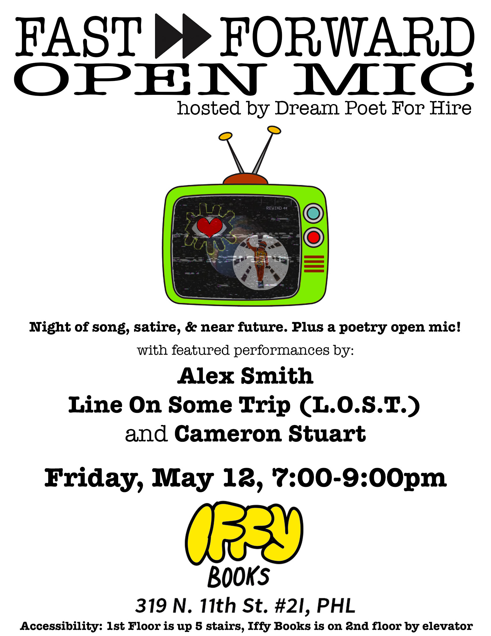 Flyer with an illustration of a TV and the following text: Fast Forward Open Mic / hosted by Dream Poet for Hire / Night of song, satire, & near future. Plus a poetry open mic! with featured performances by: Alex Smith / Line on Some Trip (L.O.S.T.) and Cameron Stuart / Friday, May 12, 7:00–9:00pm / Iffy Books / 319 N. 11th St. #2I, PHL / Accessibility: 1st Floor is up 5 stairs, Iffy Books is on 2nd floor by elevator