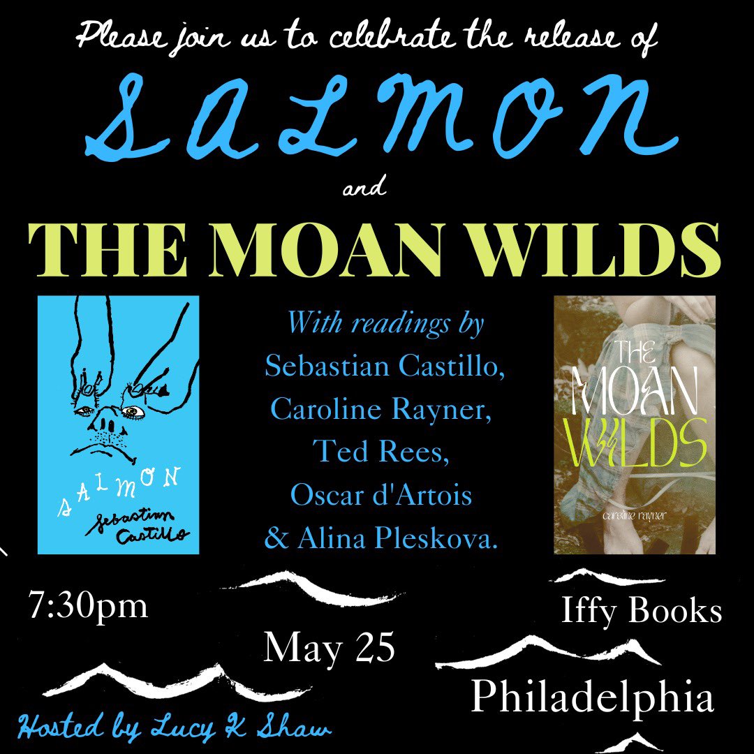 Flyer with the following text: Please join us to celebrate the release of Salmon and The Moan Wilds / With readings by Sebastian Castillo, Caroline Rayner, Ted Rees, Oscar d'Artois & Alina Pleskova. 7:30pm May 25 Iffy Books Philadelphia Hosted by Lucy K. Shaw