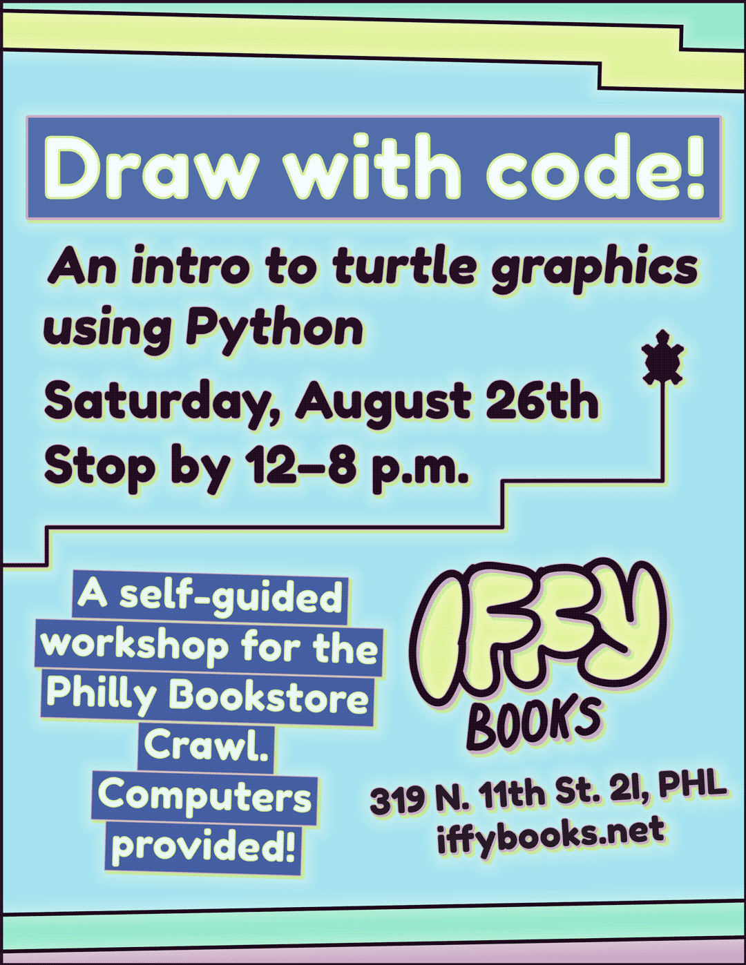 Flyer with a pastel blue background and pastel stripes along the top and bottom. There's a simple illustration of a tiny turtle with straight lines indicating its path. The text reads: Draw with code! An intro to turtle graphics using Python / Saturday, August 26th / Stop by 12–8 p.m. / A self-guided workshop for the Philly Bookstore Crawl. / Computers provided! / Iffy Books / 319 N. 11th St. 2I, PHL / iffybooks.net