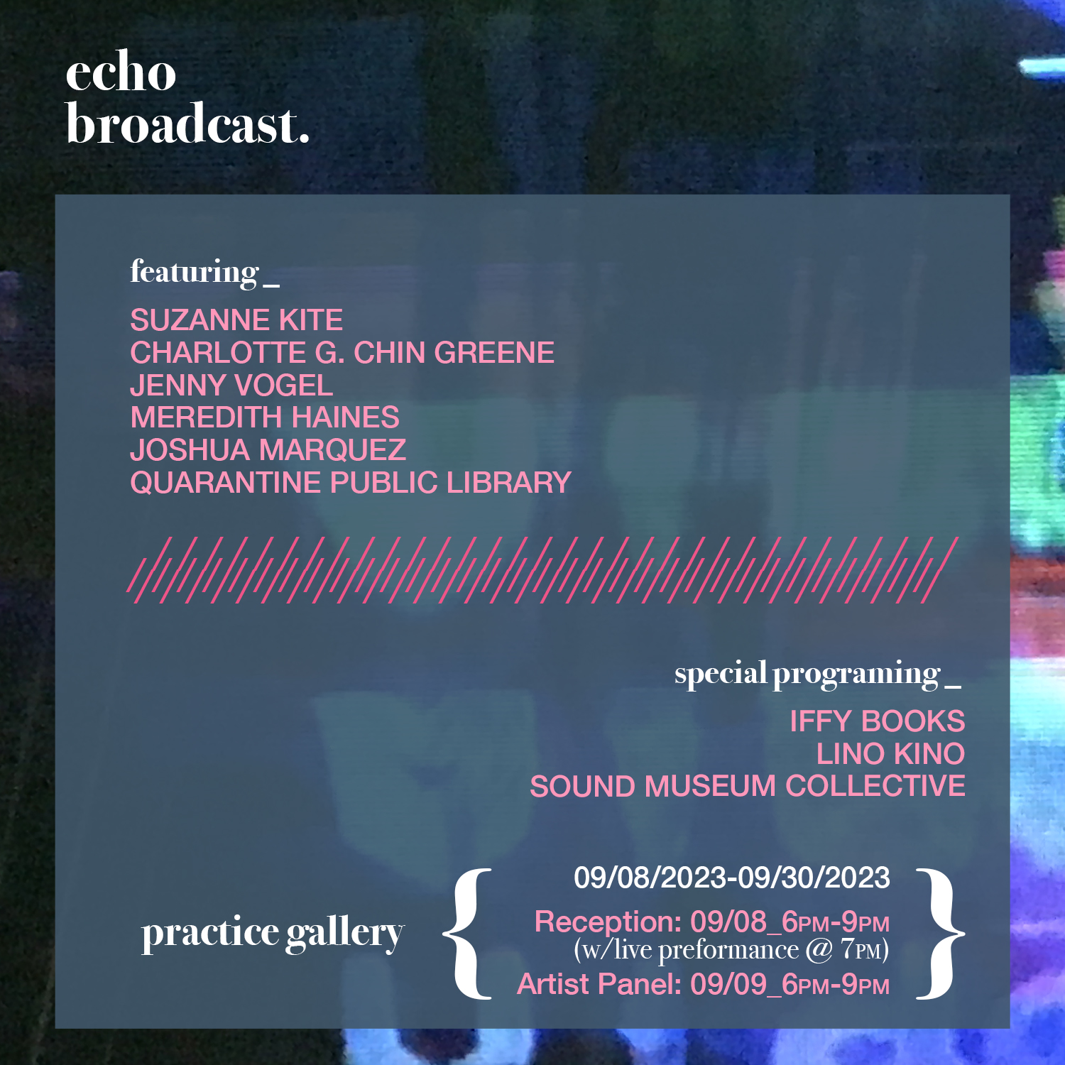 Flyer for Echo Broadcast show at Practice Gallery, with the following text: featuring Suzanne Kite, Charlotte G. Chin Greene, Jenny Vogel, Meredith Haines, Joshua Marquez, Quarantine Public Library / Special programming: Iffy Books, Lino Kino, Sound Museum Collective / Practice Gallery / 9/9/2023-9/30/2023 Reception: 9/8 6PM w/live performance @7PM / Artist Panel: 9/9 6PM-9PM
