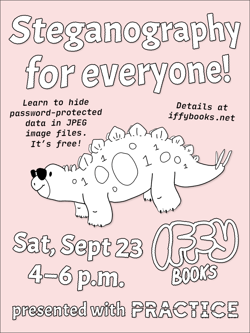 Flyer with a drawing of a cute stegosaurus wearing sunglasses, with 0s and 1s on its skin. The text reads as follows: Steganography for everyone! Learn to hide password-protected data in JPEG image files. It's free! Details at iffybooks.net / Sat, Sept 23 4–6 p.m. / Iffy Books / presented with Practice