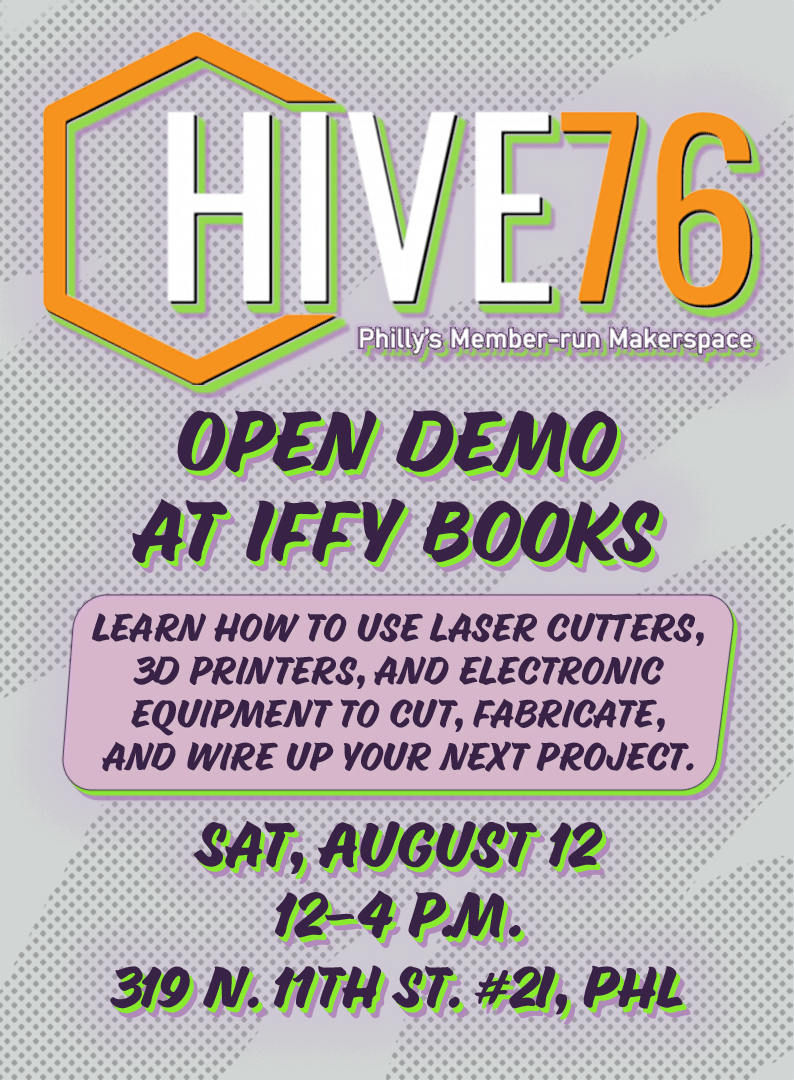 Flyer with the following text on a gray background with halftone dots: Hive76: Philly's Member-Run Makerspace / Open Demo at Iffy Books / Learn how to use laser cutters, 3D printers, and electronic equipment to cut, fabricate, and wire up your next project. / Sat, August 12 / 12–4 p.m. / 319 N. 11th St. #2I, PHL