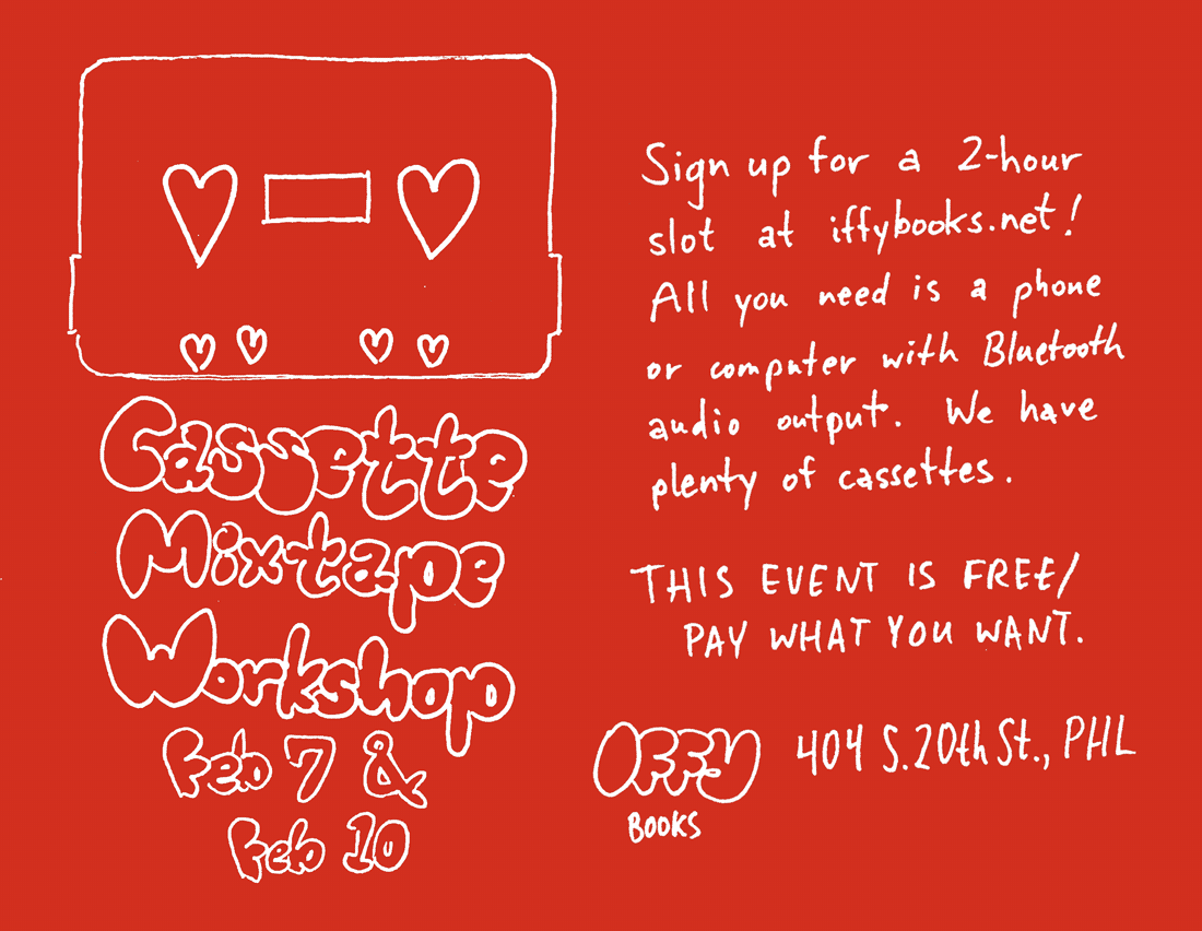 Flyer with white writing on a red background. There's a silhouette of a cassette tape with hearts instead of holes above the following text in bubble letters: "Cassette Mixtape Workshop Feb 7 & 10." Handwritten text on the right side reads, "Sign up for a 2-hour slot at iffybooks.net! All you need is a phone or computer with Bluetooth audio output. We have plenty of cassettes. THIS EVENT IS FREE / PAY WHAT YOU WANT. Iffy Books 404 S. 20th St., PHL"