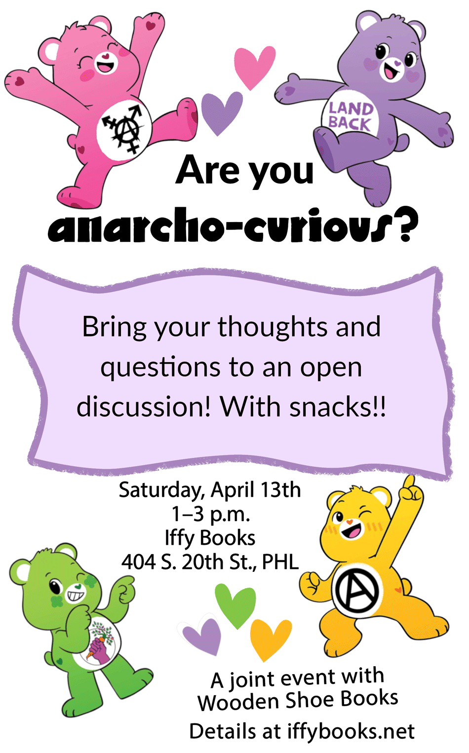 Flyer with Care Bear characters with anarchy-related symbols on their bellies, allong with the following text: Are you anarcho-curious? / Bring your thoughts and questions to an open discussion! With snacks!! / Saturday, April 13th / 1–3 p.m. / Iffy Books / 404 S. 20th St., PHL / A joint event with Wooden Shoe Books / Details at iffybooks.net