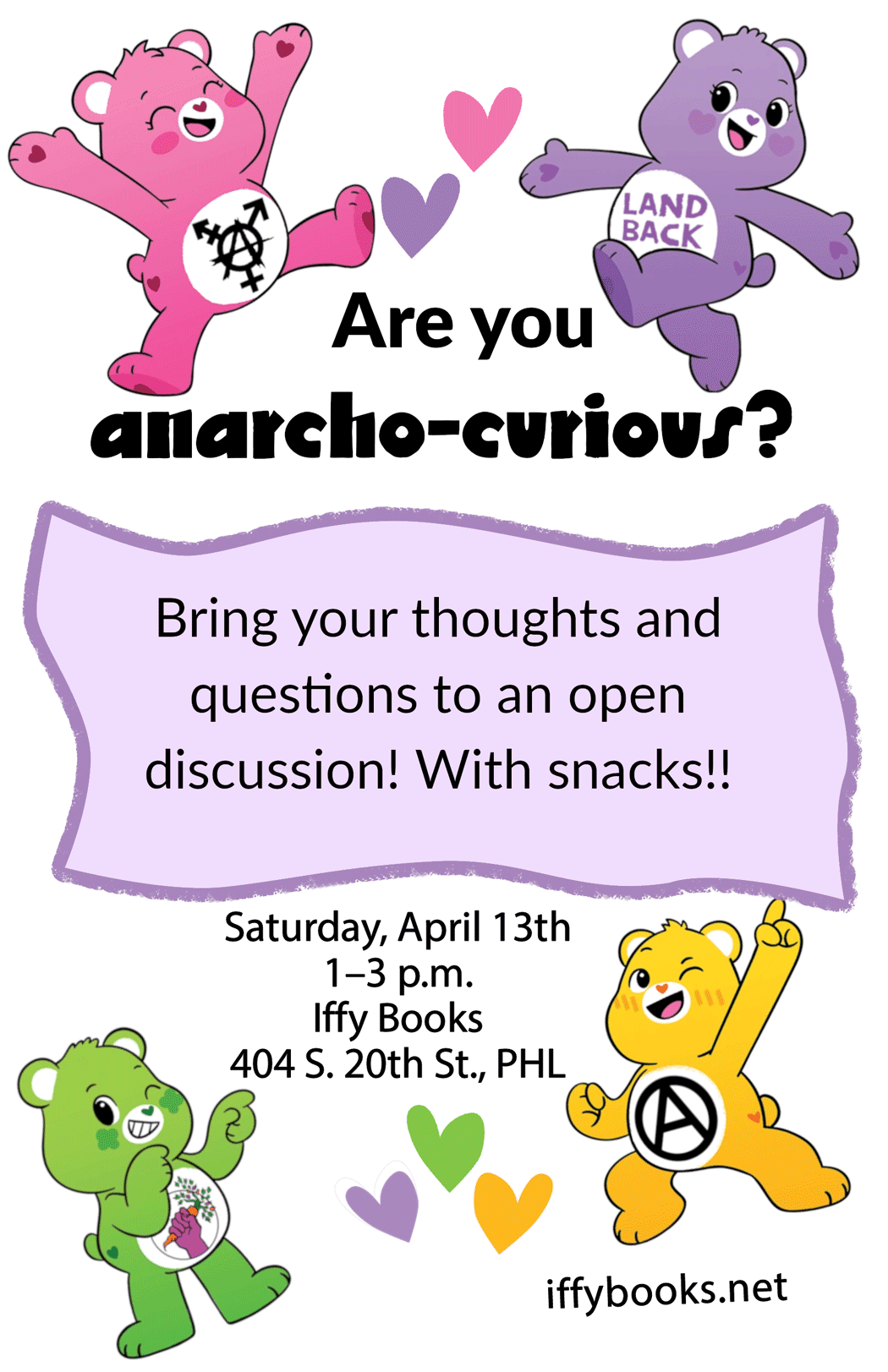 Flyer with Care Bear characters with anarchy-related symbols on their bellies, allong with the following text: Are you anarcho-curious? / Bring your thoughts and questions to an open discussion! With snacks!! / Saturday, April 13th / 1–3 p.m. / Iffy Books / 404 S. 20th St., PHL / iffybooks.net