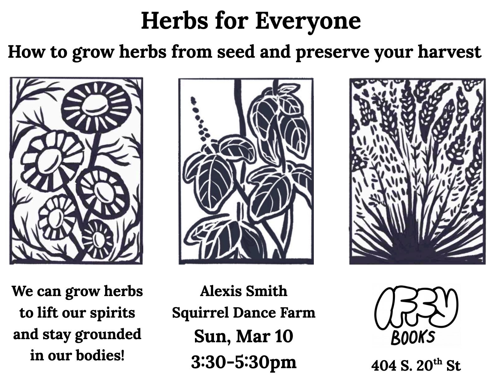 Flyer with woodcut images of three flowering plants along with the following text: Herbs for Everyone / How to grow herbs from seed and preserve your harvest / We can grow herbs to lift our spirits and stay grounded in our bodies! / Alexis Smith (Squirrel Dance Farm) / Sun, Mar 10 3:30-5:30 p.m. Iffy Books 404 S. 20th St.