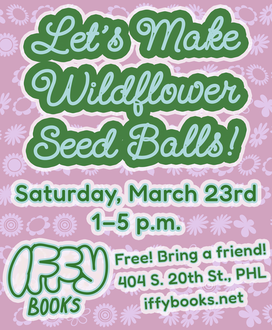 Flyer with green text on a pink background with flower patterns: Let's Make Wildflower Seed Balls! Saturday, March 23rd 1–5 p.m. Iffy Books Free! Bring a friend! 404 S. 20th St., PHL iffybooks.net