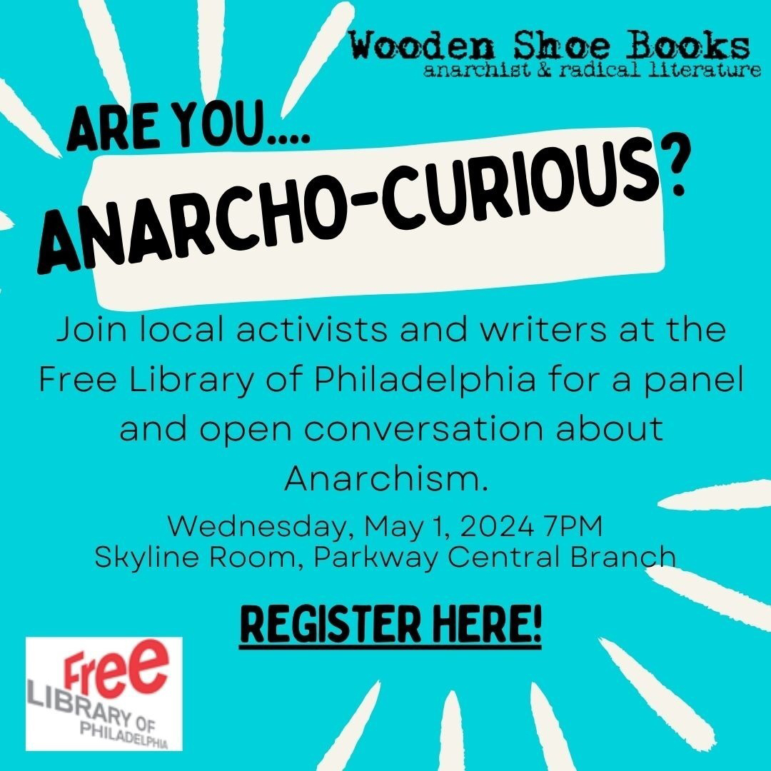 Flyer image with the following text on a teal background: Are you ... Anarcho-Curious? Join local activists and writers at the Free Library of Philadelphia for a panel and open conversation about Anarchism. Wednesday, May 1, 2024, 7 p.m. Skyline Room, Parkway Central Branch Register here! Free Library of Philadelphia Wooden Shoe Books / anarchist & radical literature