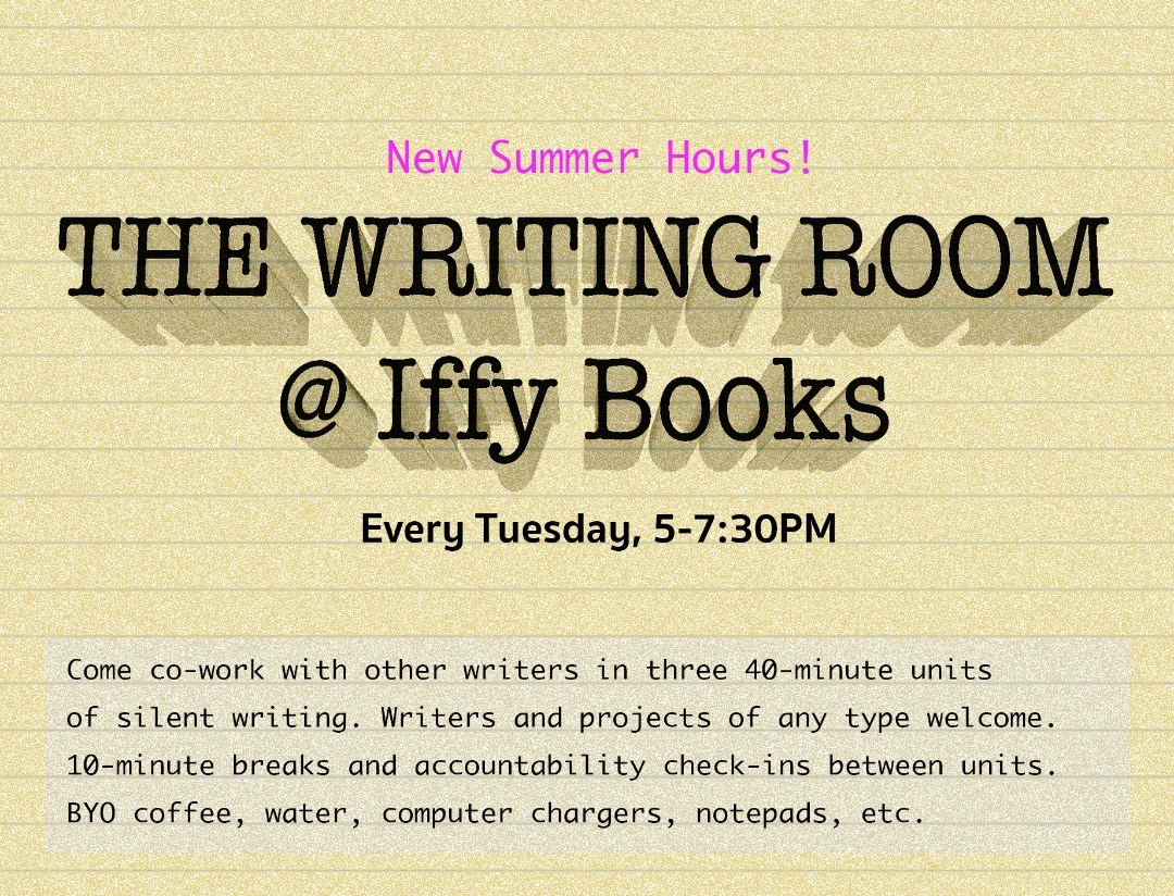 Flyer with a green background and the following text: New Summer Hours! The Writing Room @ Iffy Books / Every Tuesday 5-7:30 PM / Come co-work with other writers in three 4-minute units of silent writing. Writers and projects of any type welcome. 10-minute breaks and accountability check-ins between units. BYO coffee, water, computer chargers, notepads, etc.