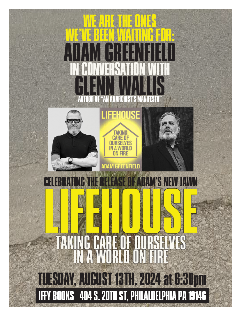 Flyer with the following text, accompanied by a book cover and black and white photos of two bearded people: We Are The Ones We've Been Waiting For: Adam Greenfield in Conversation with Glenn Wallis (author of "An Anarchist's Manifesto") celebrating the release of Adam's new jawn 'Lifehouse: Taking Care of Ourselves in a World on Fire' Tuesday, August 13th, 2024 at 6:30Pm Iffy Books 404 S. 201H St., Philadelphia PA 19146