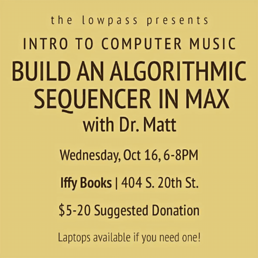 Flyer with the following text on a yellow background: the lowpass presents INTRO TO COMPUTER MUSIC BUILD AN ALGORITHMIC SEQUENCER IN MAX with Dr. Matt Wednesday, Oct 16, 6-8PM Iffy Books | 404 S. 20th St. $5-20 Suggested Donation Laptops available if you need one!