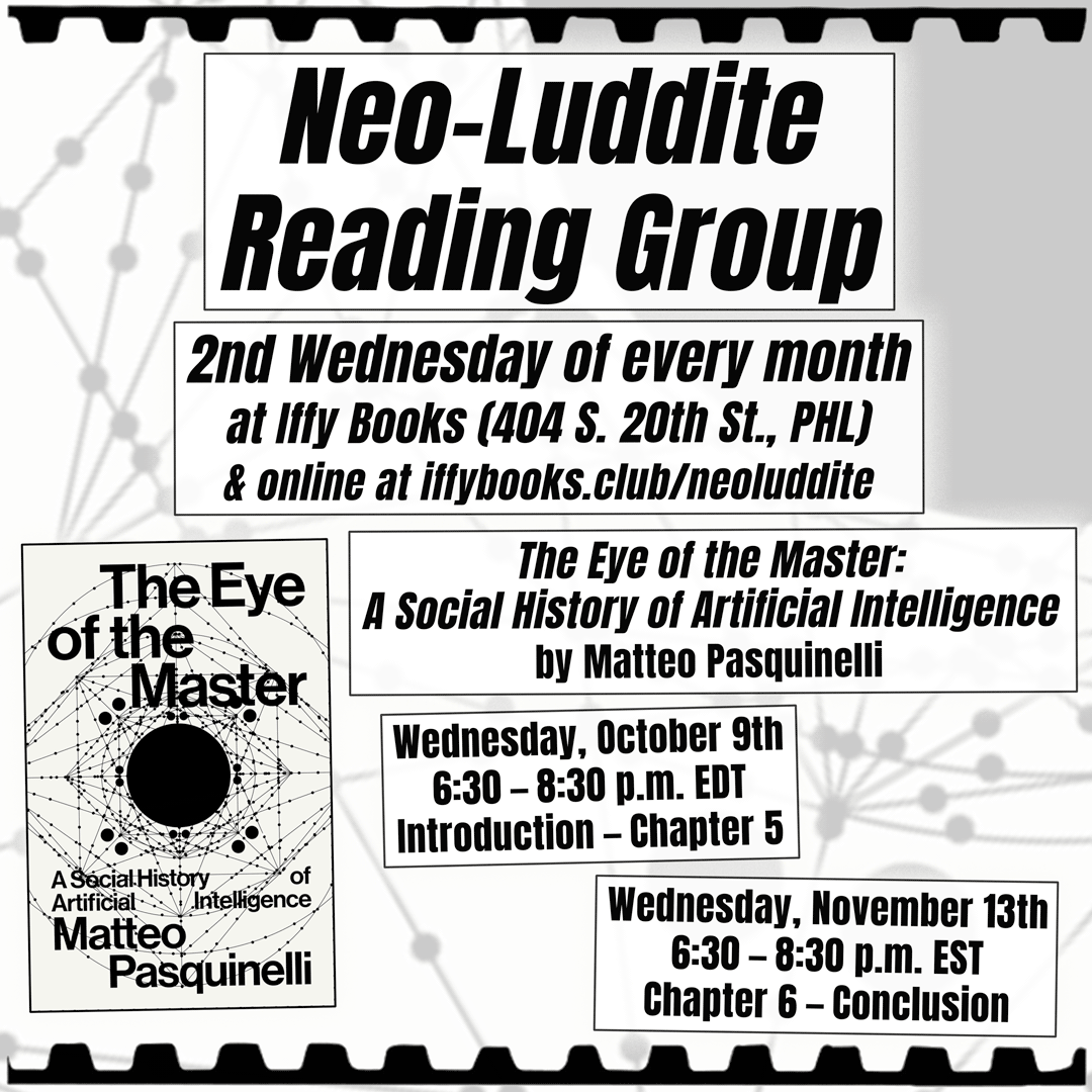 Flyer image with gear teeth at the top and bottom, a book cover, and the following text: Neo-Luddite Reading Group 2nd Wednesday of every month at Iffy Books (404 S. 20th St., PHL) & online at iffybooks.club/neoluddite The Eye of the Master: A Social History of Artificial Intelligence by Matteo Pasquinelli Wednesday, October 9th 6:30 – 8:30 p.m. EDT Introduction – Chapter 5 Wednesday, November 13th 6:30 – 8:30 p.m. EST Chapter 6 – Conclusion