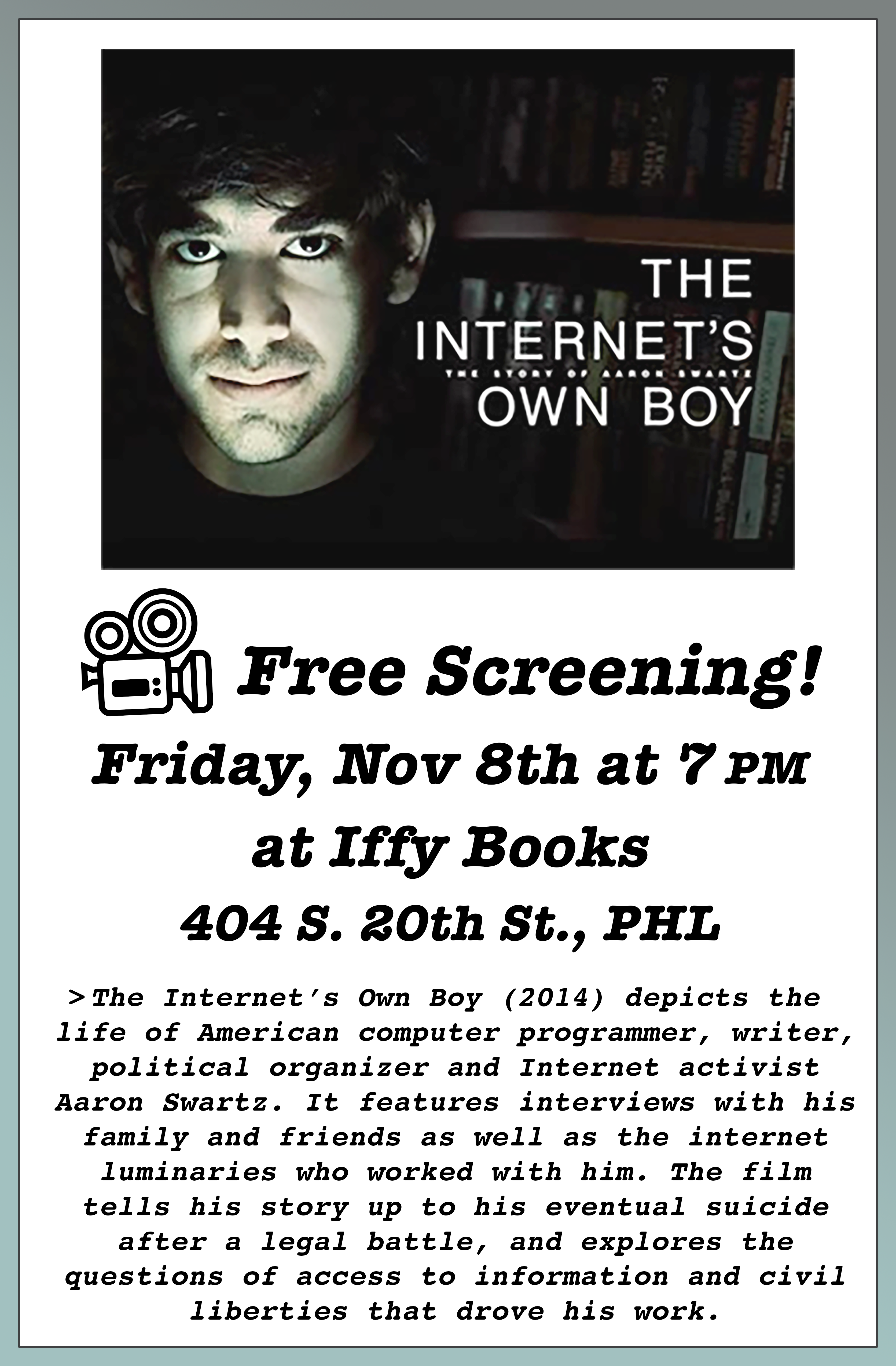 Flyer with a movie poster for the film 'The Internet’s Own Boy,' with a photo of Aaron Swartz's face in dramatic lighting. The following text appears below: Free Screening! Friday, Nov 8th at 7 PM at Iffy Books 404 S. 20th St., PHL > The Internet’s Own Boy (2014) depicts the life of American computer programmer, writer, political organizer and Internet activist Aaron Swartz. It features interviews with his family and friends as well as the internet luminaries who worked with him. The film tells his story up to his eventual suicide after a legal battle, and explores the questions of access to information and civil liberties that drove his work.