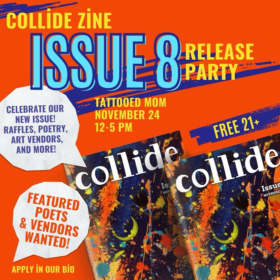 Flyer image with a photo of Issue 8 of Collide magazine and the following text: COLLIDE ZINE ISSUE 8 RELEASE PARTY CELEBRATE OUR NEW ISSUE! RAFFLES, POETRY, ART VENDORS, AND MORE! TATTOOED MOM NOVEMBER 24 12-5 PM FREE 21+ FEATURED POETS & VENDORS WANTED! APPLY IN OUR BIO