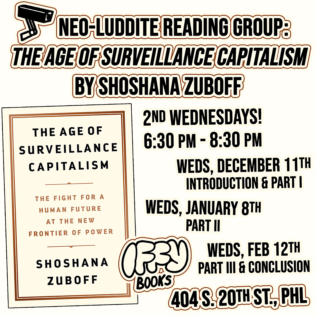 Flyer image with a book cover and the following text: Neo-Luddite Reading Group: The Age of Surveillance Capitalism by Shoshana Zuboff 2nd Wednesdays! 6:30 PM - 8:30 PM Weds, December 11th: Introduction & Part I Weds, January 8th: Part II Weds, Feb 12th: Part III & Conclusion Iffy Books 404 S. 20th St., PHL