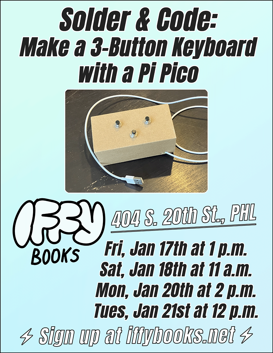 Flyer with a photo of a small cardboard box with three buttons on top and a white USB cable attached, with the following text: Solder & Code: Make a 3-Button Keyboard with a Pi Pico Iffy Books 404 S. 20th St., PHL Fri, Jan 17th at 1 p.m. Sat, Jan 18th at 11 a.m. Mon, Jan 20th at 2 p.m. Tues, Jan 21st at 12 p.m. Sign up at iffybooks.net