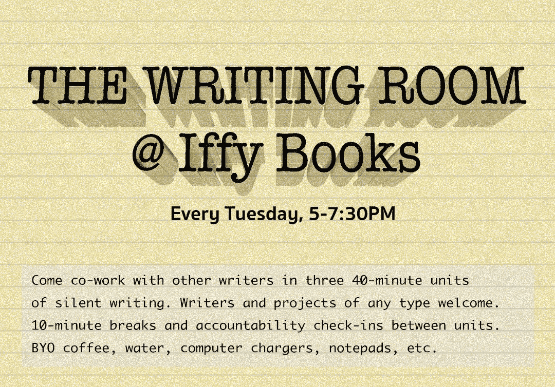 Flyer with a green background and the following text: The Writing Room @ Iffy Books / Every Tuesday 5-7:30 PM / Come co-work with other writers in three 4-minute units of silent writing. Writers and projects of any type welcome. 10-minute breaks and accountability check-ins between units. BYO coffee, water, computer chargers, notepads, etc.