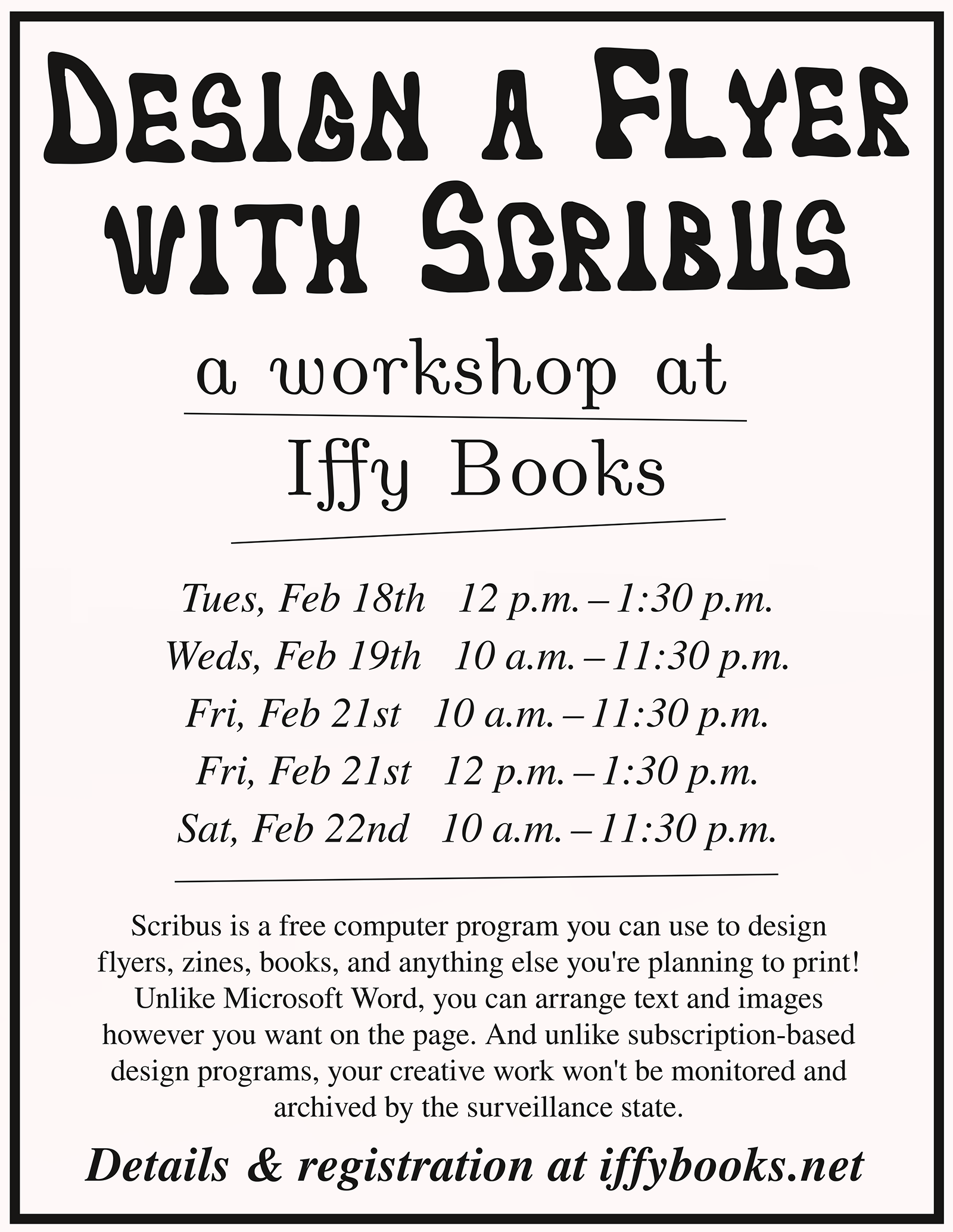 Flyer image with the following text: Design a Flyer with Scribus a workshop at Iffy Books Tues, Feb 18th 12 p.m. – 1:30 p.m. Weds, Feb 19th 10 a.m. – 11:30 p.m. Fri, Feb 21st 10 a.m. – 11:30 p.m. Fri, Feb 21st 12 p.m. – 1:30 p.m. Sat, Feb 22nd 10 a.m. – 11:30 p.m. Scribus is a free computer program you can use to design flyers, zines, books, and anything else you're planning to print! Unlike Microsoft Word, you can arrange text and images however you want on the page. And unlike subscription-based design programs, your creative work won't be monitored and archived by the surveillance state. Details & registration at iffybooks.net