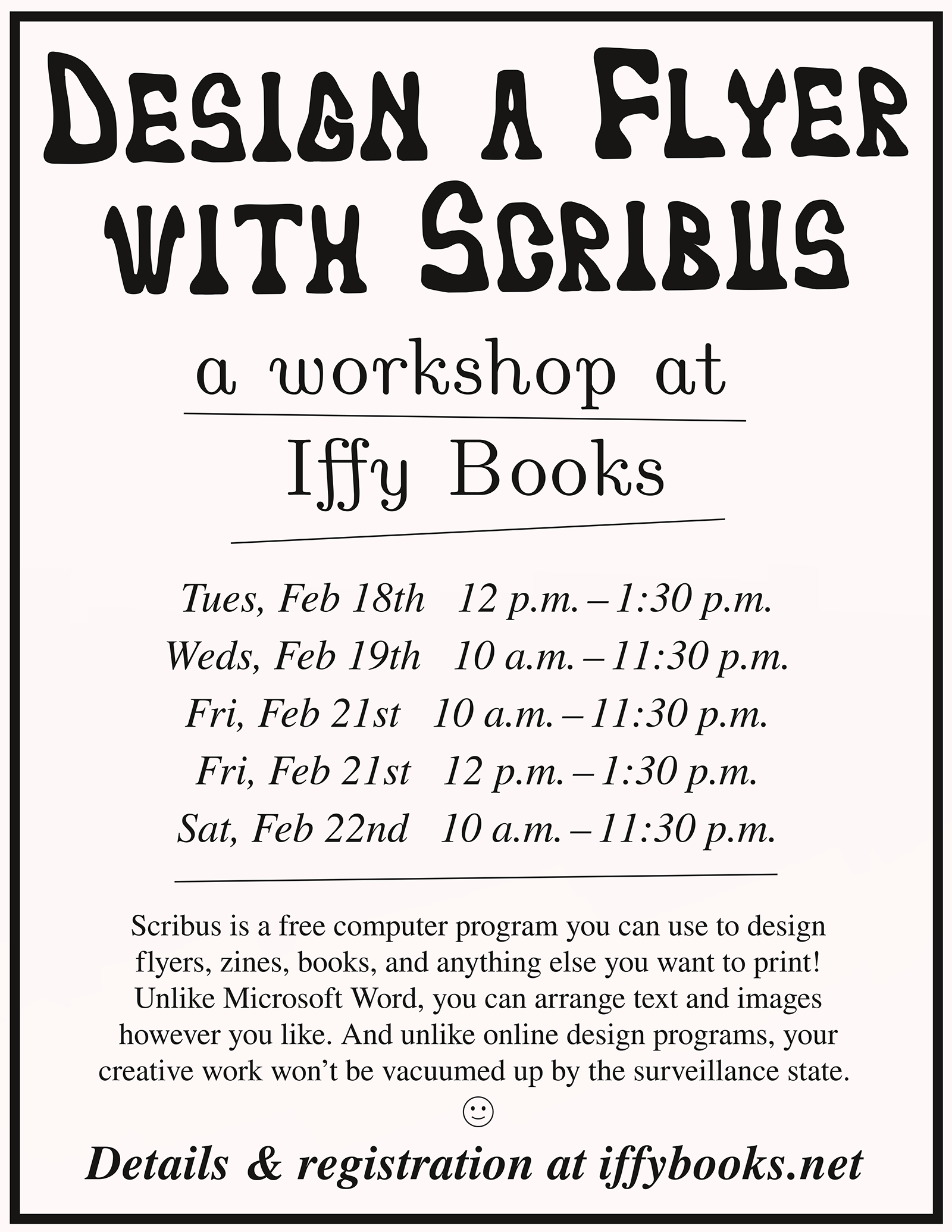 Flyer image with the following text: Design a Flyer with Scribus a workshop at Iffy Books Tues, Feb 18th 12 p.m. – 1:30 p.m. Weds, Feb 19th 10 a.m. – 11:30 p.m. Fri, Feb 21st 10 a.m. – 11:30 p.m. Fri, Feb 21st 12 p.m. – 1:30 p.m. Sat, Feb 22nd 10 a.m. – 11:30 p.m. Scribus is a free computer program you can use to design flyers, zines, books, and anything else you want to print! Unlike Microsoft Word, you can arrange text and images however you like. And unlike online design programs, your creative work won’t be vacuumed up by the surveillance state. 🙂 Details & registration at iffybooks.net