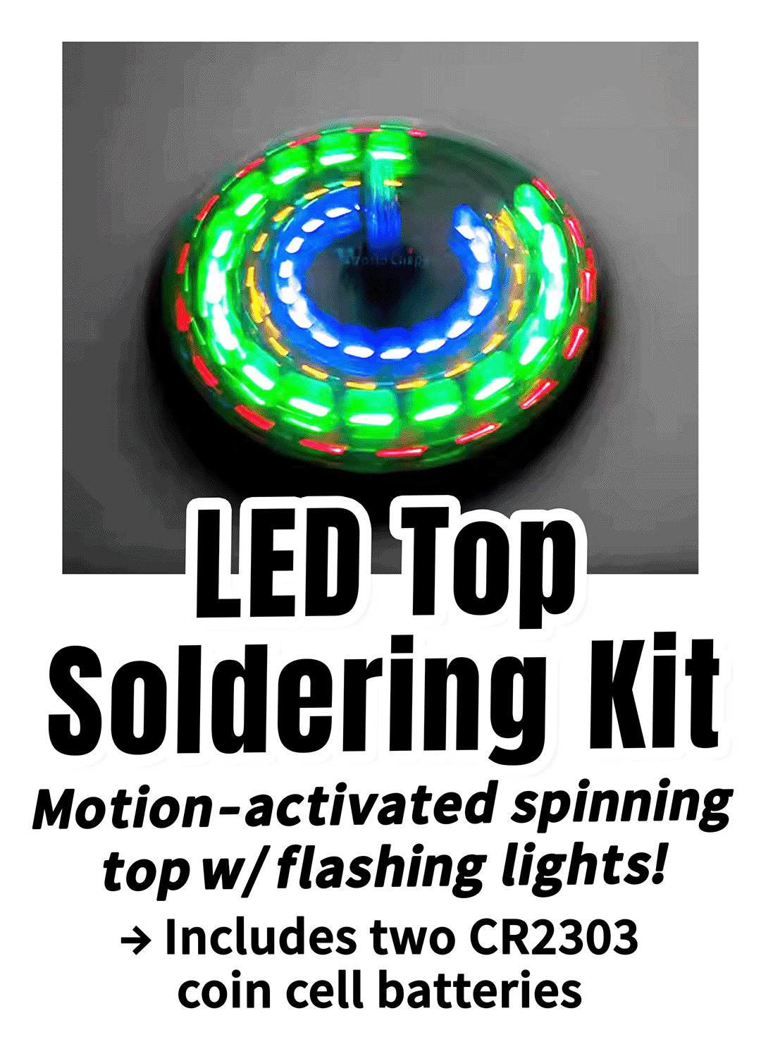 Photo of blurry spinning top with colorful LEDs, and the following text: LED Top Soldering Kit Motion-activated spinning top w/ flashing lights! → Includes two CR2303 coin cell batteries