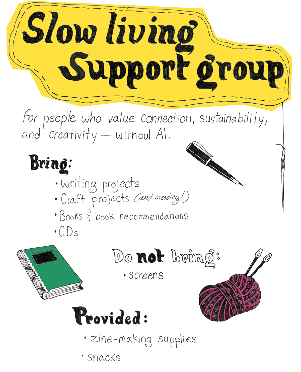 Flyer for the Slow Living Support Group, with illustrations of a fountain pen, a journal, yarn with knitting needles, and the following text: For people who value connection, sustainability, and creativity -- without AI. Bring: - writing projects - craft projects - books & book recommendations - CDs Do not bring: - screens Provided: - zine-making supplies - snacks
